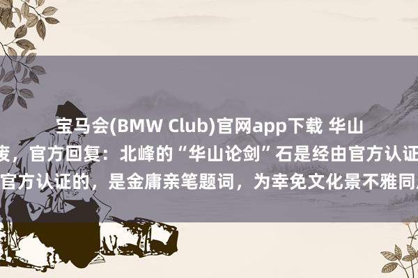 宝马会(BMW Club)官网app下载 华山南峰“华山论剑”石被撤废，官方回复：北峰的“华山论剑”石是经由官方认证的，是金庸亲笔题词，为幸免文化景不雅同质化，才决定撤废