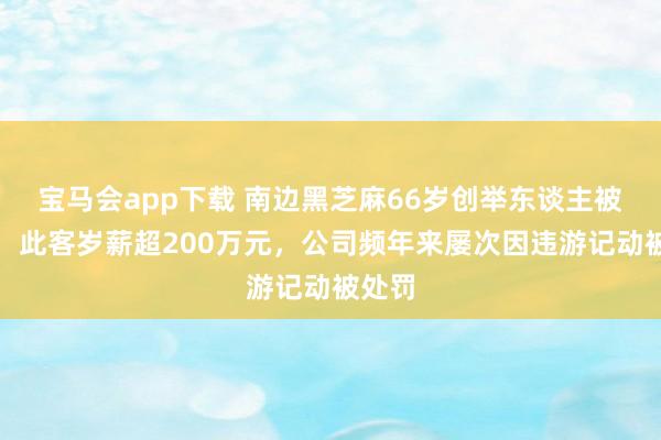 宝马会app下载 南边黑芝麻66岁创举东谈主被立案，此客岁薪超200万元，公司频年来屡次因违游记动被处罚