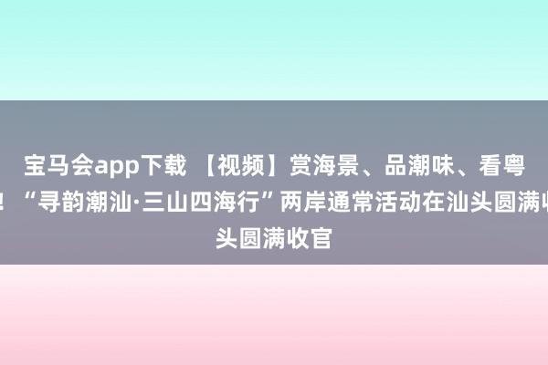 宝马会app下载 【视频】赏海景、品潮味、看粤BA！“寻韵潮汕·三山四海行”两岸通常活动在汕头圆满收官