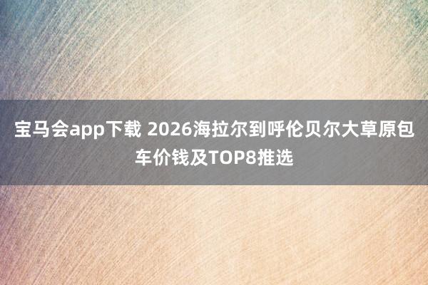 宝马会app下载 2026海拉尔到呼伦贝尔大草原包车价钱及TOP8推选