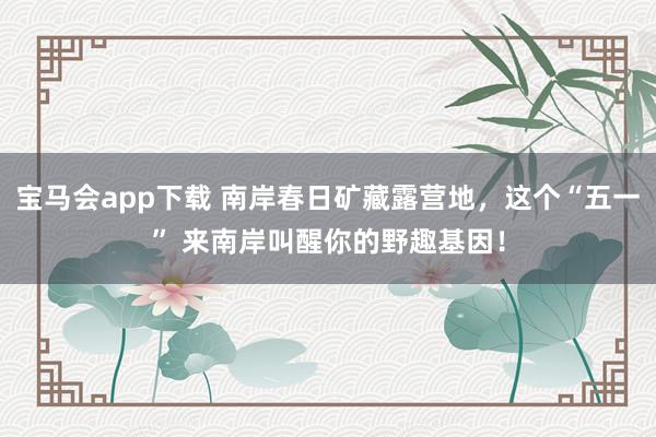 宝马会app下载 南岸春日矿藏露营地，这个“五一” 来南岸叫醒你的野趣基因！