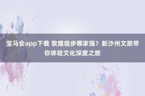 宝马会app下载 敦煌徒步哪家强？新沙州文旅带你体验文化深度之旅