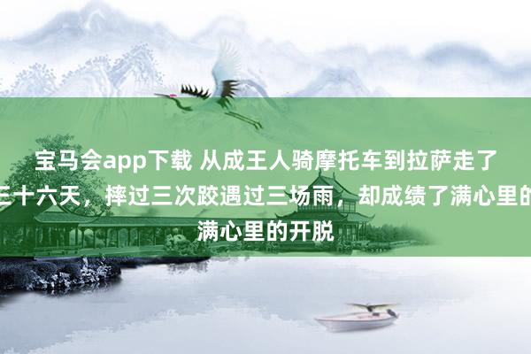宝马会app下载 从成王人骑摩托车到拉萨走了整整三十六天，摔过三次跤遇过三场雨，却成绩了满心里的开脱