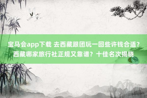 宝马会app下载 去西藏跟团玩一回些许钱合适？西藏哪家旅行社正规又靠谱？十佳名次揭晓