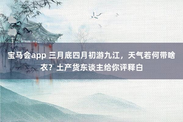 宝马会app 三月底四月初游九江，天气若何带啥衣？土产货东谈主给你评释白