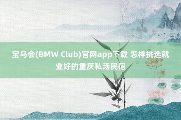 宝马会(BMW Club)官网app下载 怎样挑选就业好的重庆私汤民宿