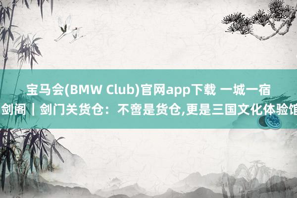 宝马会(BMW Club)官网app下载 一城一宿·剑阁｜剑门关货仓：不啻是货仓,更是三国文化体验馆