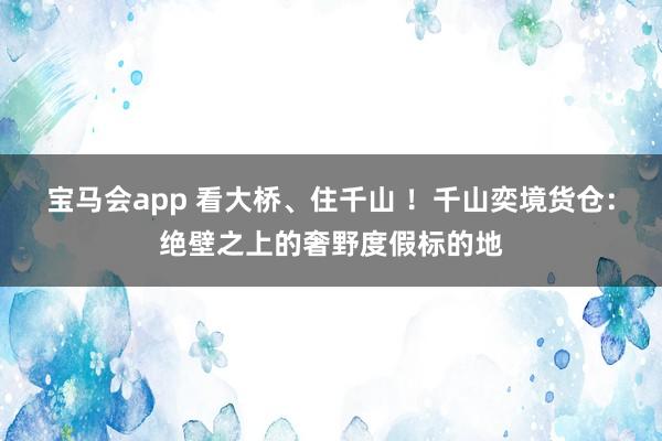 宝马会app 看大桥、住千山 ！千山奕境货仓：绝壁之上的奢野度假标的地