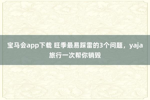 宝马会app下载 旺季最易踩雷的3个问题，yaja旅行一次帮你销毁