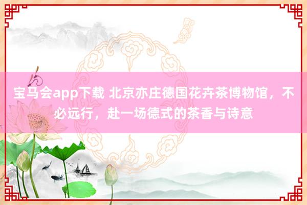 宝马会app下载 北京亦庄德国花卉茶博物馆，不必远行，赴一场德式的茶香与诗意