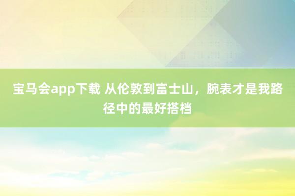宝马会app下载 从伦敦到富士山，腕表才是我路径中的最好搭档