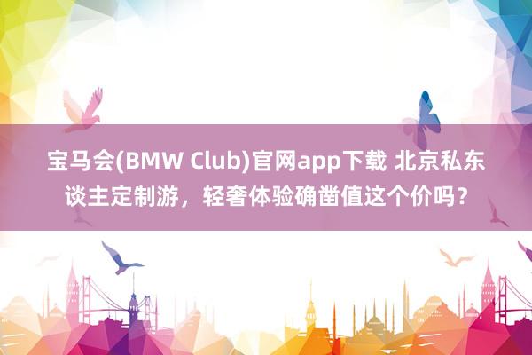 宝马会(BMW Club)官网app下载 北京私东谈主定制游，轻奢体验确凿值这个价吗？