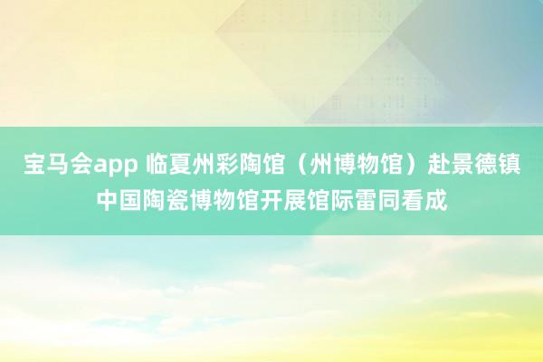 宝马会app 临夏州彩陶馆（州博物馆）赴景德镇中国陶瓷博物馆开展馆际雷同看成