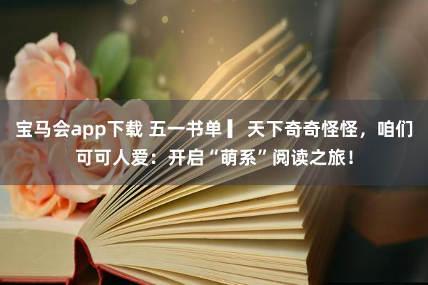 宝马会app下载 五一书单 ▎天下奇奇怪怪，咱们可可人爱：开启“萌系”阅读之旅！