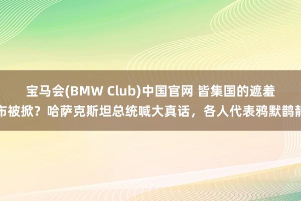 宝马会(BMW Club)中国官网 皆集国的遮羞布被掀？哈萨克斯坦总统喊大真话，各人代表鸦默鹊静
