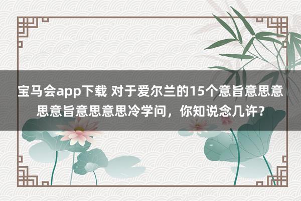 宝马会app下载 对于爱尔兰的15个意旨意思意思意旨意思意思冷学问，你知说念几许？