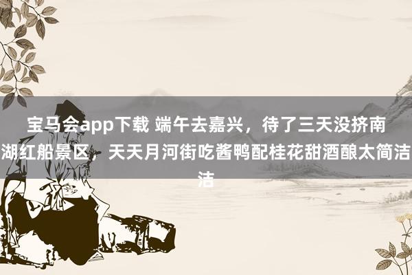 宝马会app下载 端午去嘉兴，待了三天没挤南湖红船景区，天天月河街吃酱鸭配桂花甜酒酿太简洁