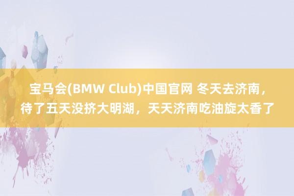 宝马会(BMW Club)中国官网 冬天去济南，待了五天没挤大明湖，天天济南吃油旋太香了