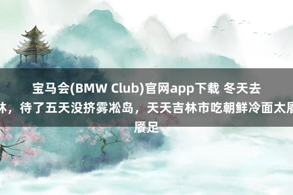 宝马会(BMW Club)官网app下载 冬天去吉林，待了五天没挤雾凇岛，天天吉林市吃朝鲜冷面太餍足