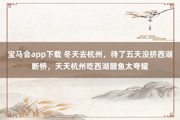 宝马会app下载 冬天去杭州，待了五天没挤西湖断桥，天天杭州吃西湖醋鱼太夸耀