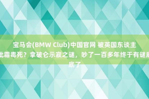 宝马会(BMW Club)中国官网 被英国东谈主用砒霜毒死？拿破仑示寂之谜，吵了一百多年终于有谜底了