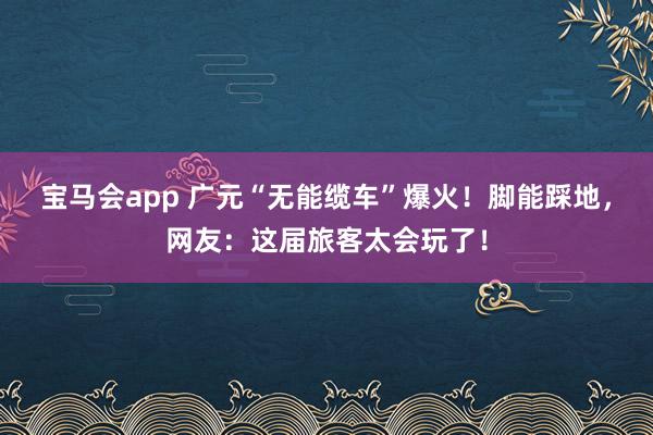宝马会app 广元“无能缆车”爆火！脚能踩地，网友：这届旅客太会玩了！