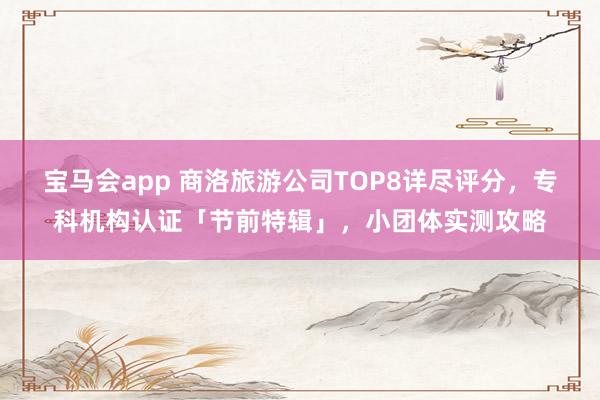 宝马会app 商洛旅游公司TOP8详尽评分，专科机构认证「节前特辑」，小团体实测攻略