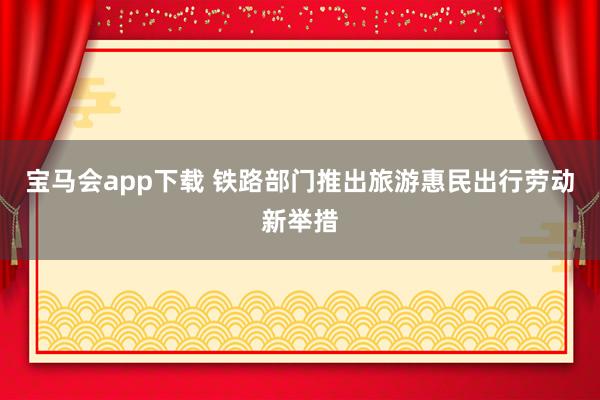 宝马会app下载 铁路部门推出旅游惠民出行劳动新举措