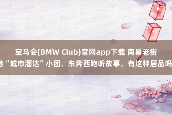 宝马会(BMW Club)官网app下载 南昌老街巷“城市溜达”小团，东奔西跑听故事，有这种居品吗？