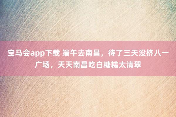 宝马会app下载 端午去南昌，待了三天没挤八一广场，天天南昌吃白糖糕太清翠