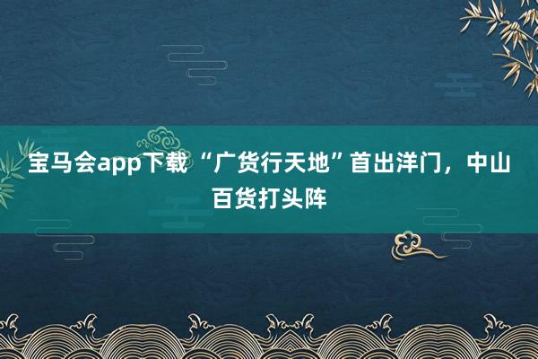 宝马会app下载 “广货行天地”首出洋门，中山百货打头阵