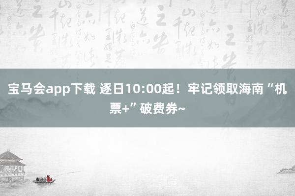 宝马会app下载 逐日10:00起！牢记领取海南“机票+”破费券~