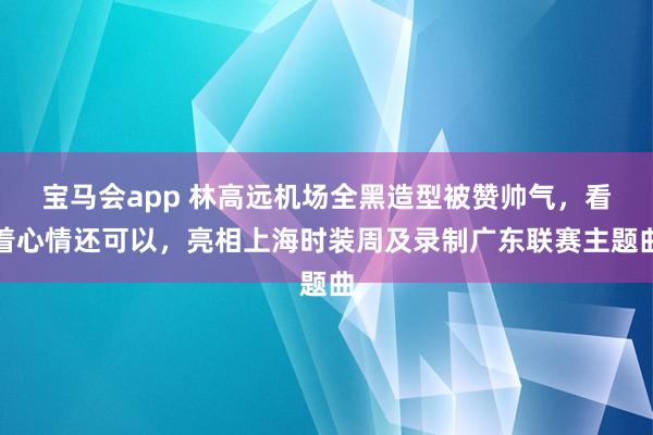 宝马会app 林高远机场全黑造型被赞帅气，看着心情还可以，亮相上海时装周及录制广东联赛主题曲