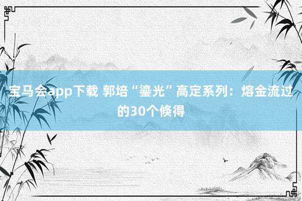 宝马会app下载 郭培“鎏光”高定系列：熔金流过的30个倏得