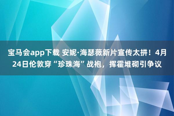 宝马会app下载 安妮·海瑟薇新片宣传太拼！4月24日伦敦穿“珍珠海”战袍，挥霍堆砌引争议