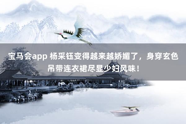 宝马会app 杨采钰变得越来越娇媚了，身穿玄色吊带连衣裙尽显少妇风味！