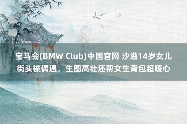 宝马会(BMW Club)中国官网 沙溢14岁女儿街头被偶遇，生图高壮还帮女生背包超暖心