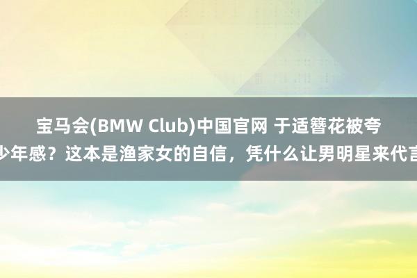 宝马会(BMW Club)中国官网 于适簪花被夸少年感？这本是渔家女的自信，凭什么让男明星来代言