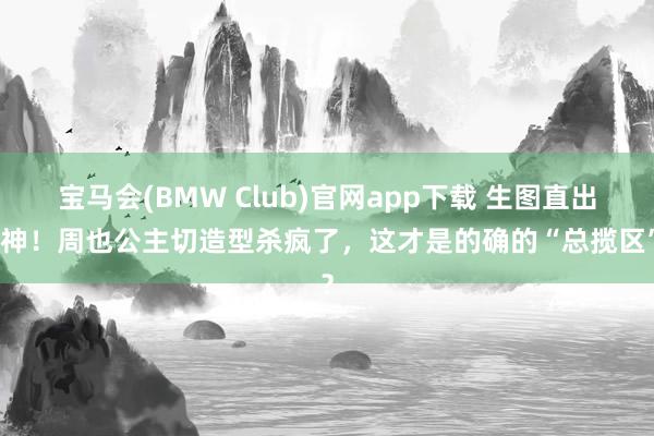 宝马会(BMW Club)官网app下载 生图直出封神！周也公主切造型杀疯了，这才是的确的“总揽区”？