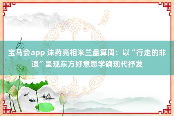 宝马会app 沫药亮相米兰盘算周：以“行走的非遗”呈现东方好意思学确现代抒发