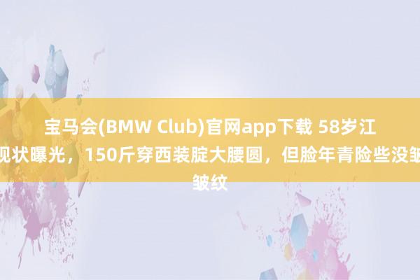 宝马会(BMW Club)官网app下载 58岁江珊现状曝光，150斤穿西装腚大腰圆，但脸年青险些没皱纹