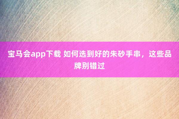 宝马会app下载 如何选到好的朱砂手串，这些品牌别错过