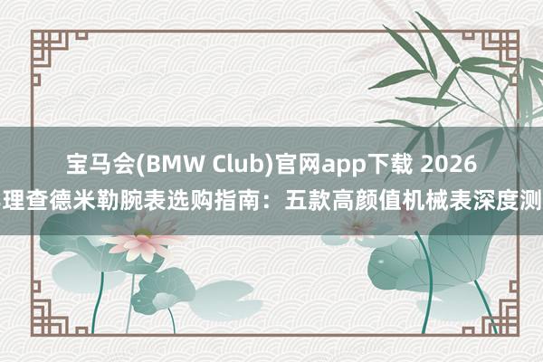 宝马会(BMW Club)官网app下载 2026年理查德米勒腕表选购指南：五款高颜值机械表深度测评