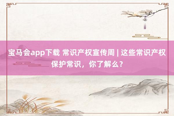 宝马会app下载 常识产权宣传周 | 这些常识产权保护常识，你了解么？