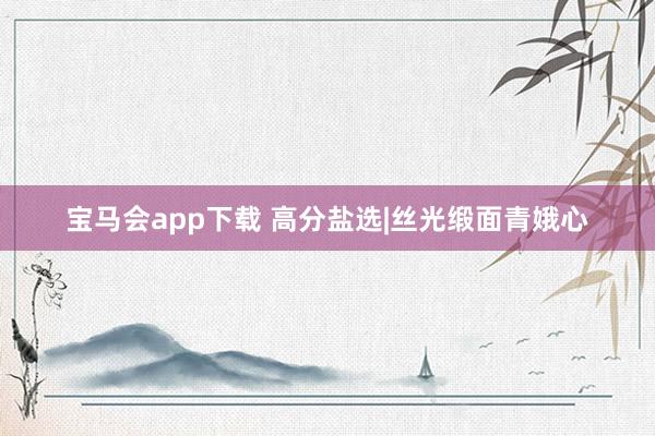 宝马会app下载 高分盐选|丝光缎面青娥心