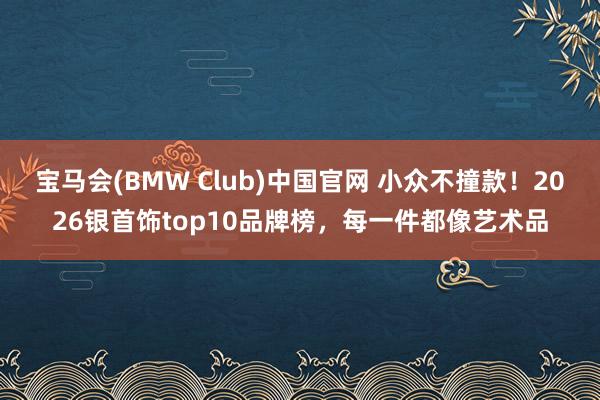宝马会(BMW Club)中国官网 小众不撞款！2026银首饰top10品牌榜，每一件都像艺术品