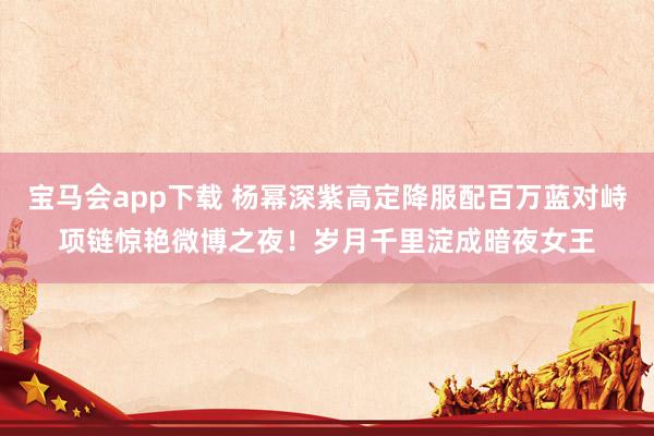 宝马会app下载 杨幂深紫高定降服配百万蓝对峙项链惊艳微博之夜！岁月千里淀成暗夜女王