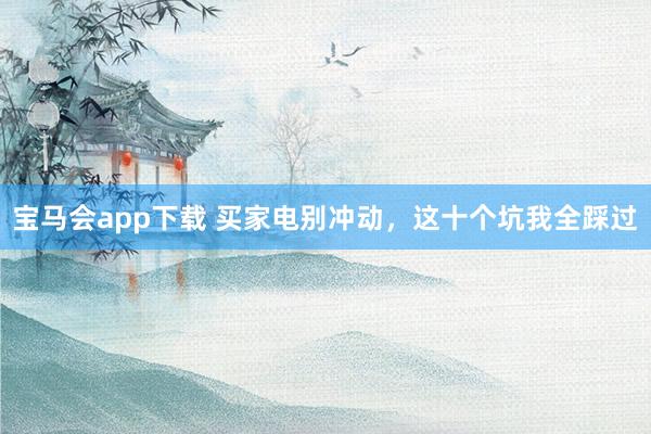 宝马会app下载 买家电别冲动，这十个坑我全踩过