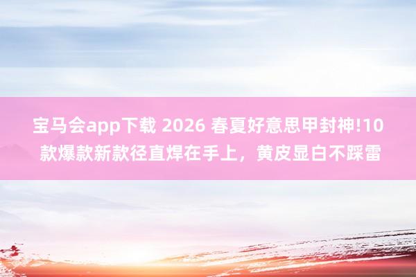 宝马会app下载 2026 春夏好意思甲封神!10 款爆款新款径直焊在手上，黄皮显白不踩雷