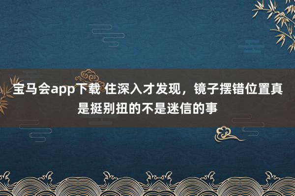 宝马会app下载 住深入才发现，镜子摆错位置真是挺别扭的不是迷信的事